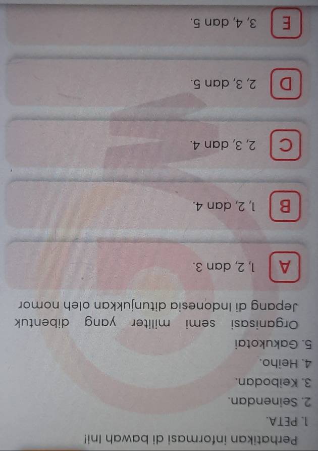 Perhatikan informasi di bawah Ini!
1. PETA.
2. Seinendan.
3. Keibodan.
4. Heiho.
5. Gakukotai
Organisasi semi militer yang dibentuk 
Jepang di Indonesia ditunjukkan oleh nomor
A 1, 2, dan 3.
B 1, 2, dan 4.
C 2, 3, dan 4.
D 2, 3, dan 5.
E 3, 4, dan 5.