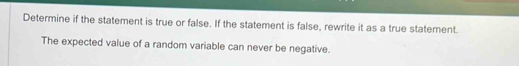 Determine if the statement is true or false. If the statement is false, rewrite it as a true statement. 
The expected value of a random variable can never be negative.