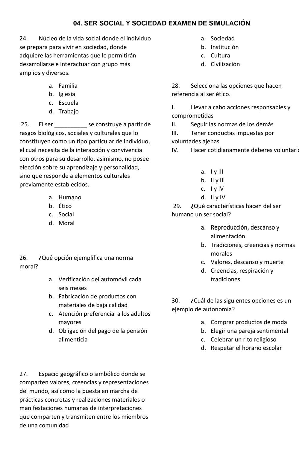 SER SOCIAL Y SOCIEDAD EXAMEN DE SIMULACIÓN
24. Núcleo de la vida social donde el individuo a. Sociedad
se prepara para vivir en sociedad, donde b. Institución
adquiere las herramientas que le permitirán c. Cultura
desarrollarse e interactuar con grupo más d. Civilización
amplios y diversos.
a. Familia 28. Selecciona las opciones que hacen
b. Iglesia referencia al ser ético.
c. Escuela
I. Llevar a cabo acciones responsables y
d. Trabajo
comprometidas
25. El ser _se construye a partir de II. Seguir las normas de los demás
rasgos biológicos, sociales y culturales que lo III. Tener conductas impuestas por
constituyen como un tipo particular de individuo, voluntades ajenas
el cual necesita de la interacción y convivencia IV. Hacer cotidianamente deberes voluntaric
con otros para su desarrollo. asimismo, no posee
elección sobre su aprendizaje y personalidad,
a. I y III
sino que responde a elementos culturales
b. ⅡyⅢ
previamente establecidos.
c. I y IV
a. Humano d. I yI
b. Ético 29. ¿Qué características hacen del ser
c. Social humano un ser social?
d. Moral
a. Reproducción, descanso y
alimentación
b. Tradiciones, creencias y normas
morales
26. ¿Qué opción ejemplifica una norma
c. Valores, descanso y muerte
moral?
d. Creencias, respiración y
a. Verificación del automóvil cada tradiciones
seis meses
b. Fabricación de productos con
30. ¿Cuál de las siguientes opciones es un
materiales de baja calidad
c. Atención preferencial a los adultos ejemplo de autonomía?
mayores a. Comprar productos de moda
d. Obligación del pago de la pensión b. Elegir una pareja sentimental
alimenticia c. Celebrar un rito religioso
d. Respetar el horario escolar
27. Espacio geográfico o simbólico donde se
comparten valores, creencias y representaciones
del mundo, así como la puesta en marcha de
prácticas concretas y realizaciones materiales o
manifestaciones humanas de interpretaciones
que comparten y transmiten entre los miembros
de una comunidad