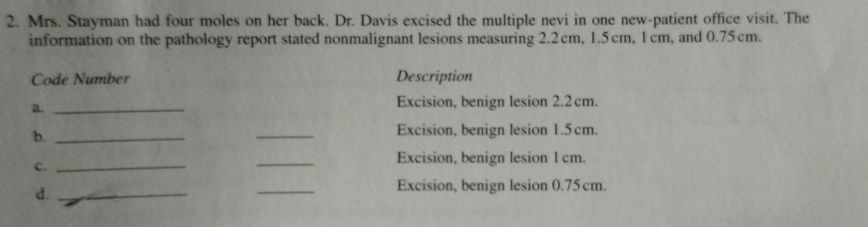 Mrs. Stayman had four moles on her back. Dr. Davis excised the multiple nevi in one new-patient office visit. The 
information on the pathology report stated nonmalignant lesions measuring 2.2cm, 1.5cm, 1cm, and 0.75cm. 
Code Number Description 
a._ 
Excision, benign lesion 2.2 cm. 
b._ 
_ 
Excision, benign lesion 1.5 cm. 
Excision, benign lesion 1 cm. 
c._ 
_ 
d._ 
_ 
Excision, benign lesion 0.75cm.