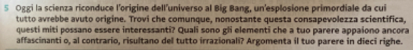 Oggi la scienza riconduce l'origine dell'universo al Big Bang, un'esplosione primordiale da cui 
tutto avrebbe avuto origine. Trovi che comunque, nonostante questa consapevolezza scientifica, 
questi miti possano essere interessanti? Quali sono gli elementi che a tuo parere appaiono ancora 
affascinanti o, al contrario, risultano del tutto irrazionali? Argomenta il tuo parere in dieci righe.