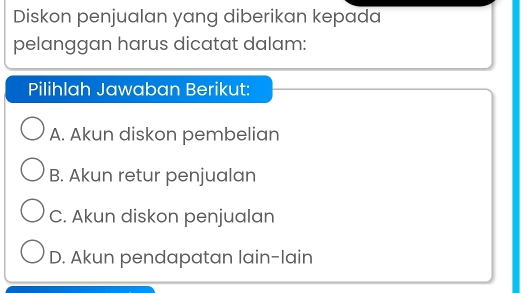 Diskon penjualan yang diberikan kepada
pelanggan harus dicatat dalam:
Pilihlah Jawaban Berikut:
A. Akun diskon pembelian
B. Akun retur penjualan
C. Akun diskon penjualan
D. Akun pendapatan lain-lain