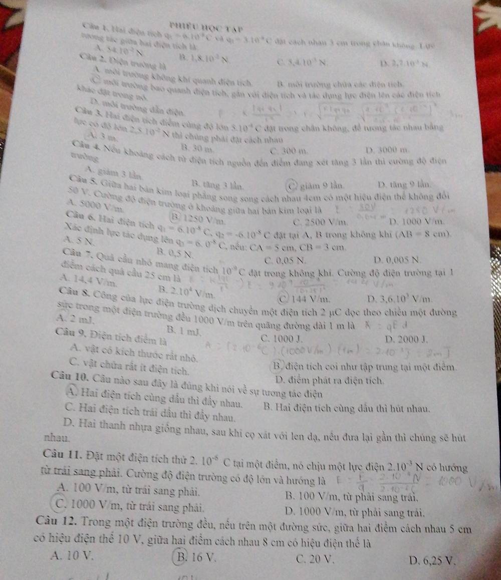 phiếu học táp
Câu 1. Hai điệu tích q_1=(a,li)^2C ch y_1=3.10°C đặt cách nhân 3 cm trong chân không L ực
tưong tác giữa bai điện tích là
A. 14.10^2N B 1.8.10^(-2)N C. 3.410^(-3)N D 2,2:10^3N
Câu 2. Điện trường là
A. môi trường không khí quanh điện tích. B. mỗi trường chữa các điện tích
C mới trường bao quanh điện tích, gần với điện tích và tác dụng lực điện lên các điện tích
khác đặt trong nó. D. môi trường dẫn điện.
Cầu 3. Hai điện tích điểm cùng độ lớn 3.10^4C đặt trong chân không, để tượng tác nhau bằng
lực có độ lớn 2.510^2N thi chúng phải đặt cách nhau
A. 3 m. B. 30 m.
C. 300 m. D. 3000 m.
Câu 4. Nếu khoảng cách từ điện tích nguồn đến điểm đang xét tàng 3 lằn thủ cường độ điện
awing
A. giám 3 lần
B. tăng 3 lần giám 9 lần D. tăng 9 lần.
Câu 5. Giữa hai bản kim loại phẳng song song cách nhau 4cm có một hiệu điện thể không đổi
50 V. Cường độ điện trường ở khoảng giữa hai bản kim loại là
A. 5000 V/m B 1250 V/m.
C. 2500 V/m. D. 1000 V/m.
Câu 6. Hai điện tích q_1=6.10^(-8)C. q_2=-6.10^(-8)C đặt tại A, B trong không khí (AB=8cm).
Xác định lực tác dụng lên q_0=6.0^(-3)C *. nếu: CA=5cm,CB=3cm.
A. 5 N.
B. 0,5 N.
C. 0.05 N. D. 0,005 N.
Câu 7. Quả cầu nhó mang điện tích 10^(-9)C đặt trong không khí. Cường độ điện trường tại 1
diểm cách quá cầu 25 cm là
A. 14,4 V/m. B. 2.10^4 V i m
C 144 V/m. D. 3,6,10^3V/m
Câu 8. Công của lực điện trường dịch chuyển một điện tích 2 μC đọc theo chiều một đường
sực trong một điện trường đều 1000 V/m trên quãng đường dài 1 m là
A. 2 mJ, B. 1 mJ.
Câu 9. Điện tích điểm là
C. 1000 J. D. 2000 J.
A. vật có kích thước rất nhỏ.
C. vật chứa rất ít điện tích.
B điện tích coi như tập trung tại một điểm.
D. điểm phát ra điện tích.
Câu 10. Câu nào sau đây là đúng khi nói về sự tương tác điện
A. Hai điện tích cùng dầu thì đầy nhau. B. Hai điện tích cùng dấu thì hút nhau.
C. Hai điện tích trái dầu thì đầy nhau.
D. Hai thanh nhựa giống nhau, sau khi cọ xát với len đạ, nều đưa lại gần thì chúng sẽ hút
nhau.
Câu 11. Đặt một điện tích thử ) 10^(-6)C tại một điểm, nó chịu một lực điện 2.10^(-3)N có hướng
từ trải sang phải. Cường độ điện trường có độ lớn và hướng là
A. 100 V m, từ trái sang phải.  B. 100 V/m, từ phải sang trái,
C. 1000 V/m, từ trái sang phải.  D. 1000 V/m, từ phải sang trải.
Câu 12. Trong một điện trường đều, nếu trên một đường sức, giữa hai điểm cách nhau 5 cm
có hiệu điện thể 10 V, giữa hai điểm cách nhau 8 cm có hiệu điện thể là
A. 10 V. B. 16 V. C. 20 V. D. 6,25 V.