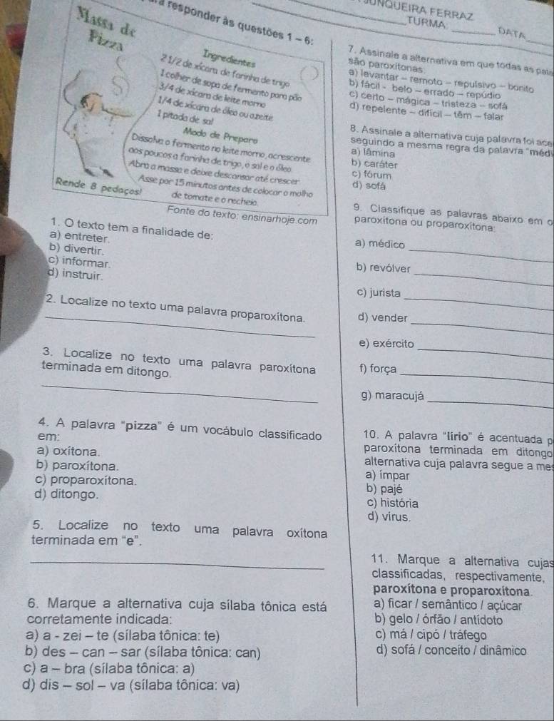 Juñqueira Ferraz TURMA DATA
T a responder às questöes 1 ~ 6:
Massa de Fizza
_
Ingredientes
7. Assinale a alternativa em que todas as pata
são paroxitonas a) levantar - remoto - repulsivo - bonito
2 1/2 de xícara de farinha de trigo b) fácil - belo - errado - repúdio
1 colher de sopa de fermento para pão c) certo - mágica - tristeza - sofá
S 3/4 de xícara de leite morno
1/4 de xícara de óleo ou azeite
d) repelente - difícil - têm - falar
1 pitada de sa!
Modo de Preparo
B. Assinale a alternativa cuja palavra foi ace
seguindo a mesma regra da palavra "méd
Dissolva o fermento no leite morno, acrescente
a) lâmina
aos poucos a farinha de trigo, o sal e o óleo b) caráter
c) fórum
Abra a massa e deixe desconsor até crescer d) sofå
Asse por 15 minutos antes de colocar o molho
Rende 8 pedaços! de tomate e o recheio. 9. Classifique as palavras abaixo em o
Fonte do texto: ensinarhoje.com paroxitona ou proparoxitona
1. O texto tem a finalidade de:
a) entreter. a) médico
b) divertir.
_
c) informar.
_
b) revólver
d) instruir.
c) jurista
_
_
2. Localize no texto uma palavra proparoxitona. d) vender_
e) exército
_
3. Localize no texto uma palavra paroxítona f) força
_
terminada em ditongo.
_
g) maracujá
_
4. A palavra "pizza" é um vocábulo classificado 10. A palavra "lírio" é acentuada p
em: paroxítona terminada em ditongo
a) oxítona. alternativa cuja palavra segue a me
b) paroxítona. a) ímpar
c) proparoxítona. b) pajé
d) ditongo. c) história
d) virus.
5. Localize no texto uma palavra oxitona
terminada em “e”.
_11. Marque a alternativa cujas
classificadas,respectivamente，
paroxítona e proparoxítona.
6. Marque a alternativa cuja sílaba tônica está a) ficar / semântico / açúcar
corretamente indicada: b) gelo / órfão / antídoto
a) a - zei - te (sílaba tônica: te) c) má / cipó / tráfego
b) des - can - sar (sílaba tônica: can) d) sofá / conceíto / dinâmico
c) a - bra (sílaba tônica: a)
d) dis - sol - va (sílaba tônica: va)