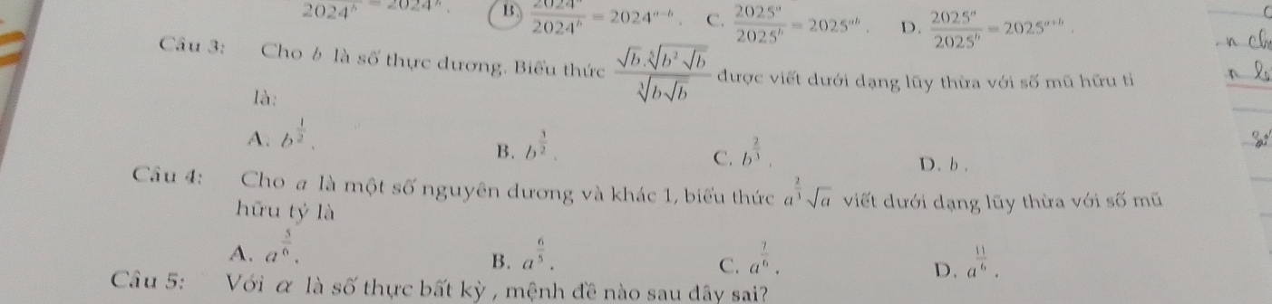 2024^b=2024^b. B frac 2024^a=2024^a=2024^(a-b) C.  2025^a/2025^b =2025^(ab). D.  2025^a/2025^b =2025^(a+b). 
Câu 3: Cho b là số thực dương. Biểu thức frac sqrt(b).sqrt[5](b^2sqrt b)sqrt[5](bsqrt b) được viết dưới dạng lũy thừa với số mũ hữu tỉ
là:
A. b^(frac 1)2.
C.
B. b^(frac 3)2. b^(frac 2)3. D. b .
Câu 4: Cho a là m6ts6 nguyên dương và khác 1, biểu thức a^(frac 2)3sqrt(a) viết dưới dạng lũy thừa với số mũ
hữu tỷ là
A. a^(frac 5)6. a^(frac 6)5. a^(frac 7)6. a^(frac 11)6. 
B.
C.
D.
Câu 5: Với α là số thực bất kỳ , mệnh đề nào sau đây sai?