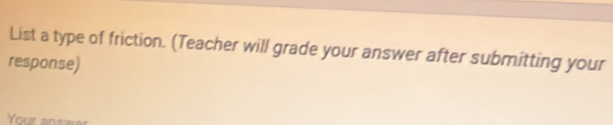 List a type of friction. (Teacher will grade your answer after submitting your 
response) 
Your an swer