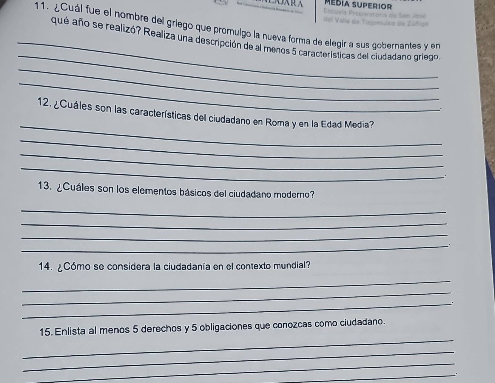 MÉDIA SUPERIOR 
Eso 
11. ¿Cuál fue el nombre del griego que promulgo la nueva forma de elegir a sus gobernantes y en 
_ 
_qué año se realizó? Realiza una descripción de al menos 5 características del ciudadano griego. 
_ 
_ 
_ 
12. ¿Cuáles son las características del ciudadano en Roma y en la Edad Media? 
_ 
_ 
_ 
13. ¿Cuáles son los elementos básicos del ciudadano moderno? 
_ 
_ 
_ 
_ 
14. ¿Cómo se considera la ciudadanía en el contexto mundial? 
_ 
_ 
_ 
_ 
15. Enlista al menos 5 derechos y 5 obligaciones que conozcas como ciudadano. 
_ 
_ 
_