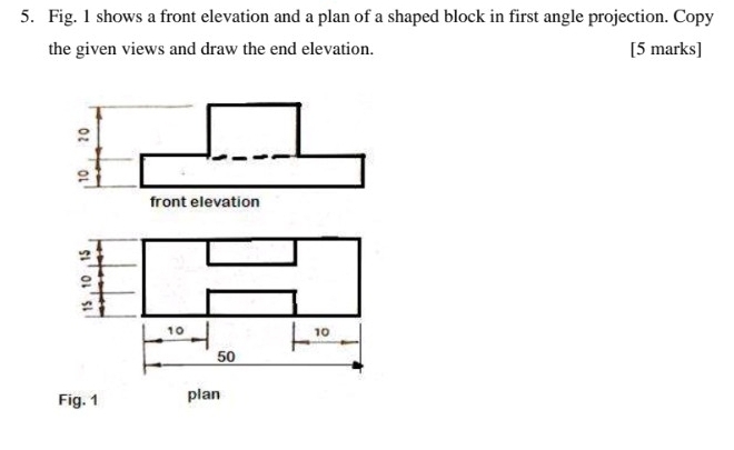 Fig. 1 shows a front elevation and a plan of a shaped block in first angle projection. Copy 
the given views and draw the end elevation. [5 marks] 
front elevation