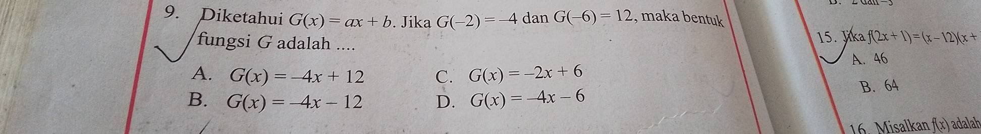 Diketahui G(x)=ax+b. Jika G(-2)=-4 dan G(-6)=12 , maka bentuk
fungsi G adalah ....
15. Jika f(2x+1)=(x-12)(x+
A. 46
A. G(x)=-4x+12 C. G(x)=-2x+6
B. 64
B. G(x)=-4x-12 D. G(x)=-4x-6
16. Misalkan ƒ(x) adalah