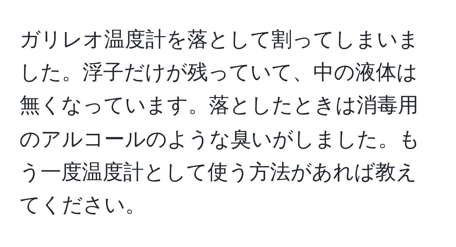 ガリレオ温度計を落として割ってしまいました。浮子だけが残っていて、中の液体は無くなっています。落としたときは消毒用のアルコールのような臭いがしました。もう一度温度計として使う方法があれば教えてください。