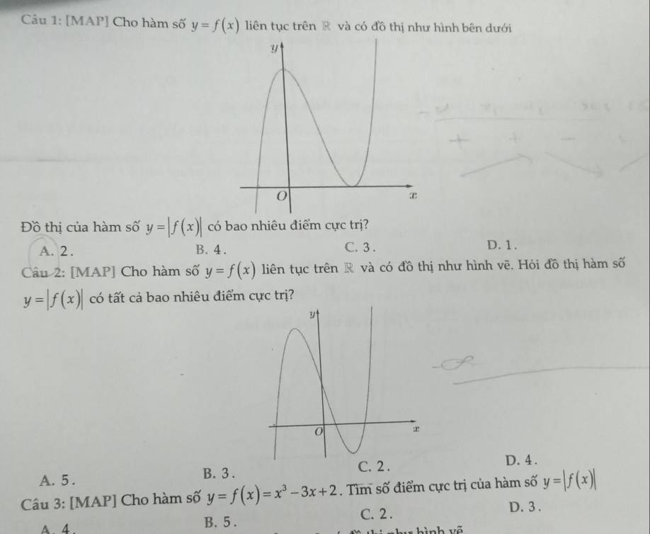 [MAP] Cho hàm số y=f(x) liên tục trên R và có đồ thị như hình bên dưới
Đồ thị của hàm số y=|f(x)| có bao nhiêu điểm cực trị?
A. 2. B. 4. C. 3. D. 1.
Câu 2: [MAP] Cho hàm số y=f(x) liên tục trên R và có đồ thị như hình vẽ. Hỏi đồ thị hàm số
y=|f(x)| có tất cả bao nhiêu điểm cực trị?
B. 3.
A. 5. D. 4.
Câu 3: [MAP] Cho hàm số y=f(x)=x^3-3x+2. Tìm số điểm cực trị của hàm số y=|f(x)|
A. 4. B. 5.
C. 2.
D. 3.
* hình võ