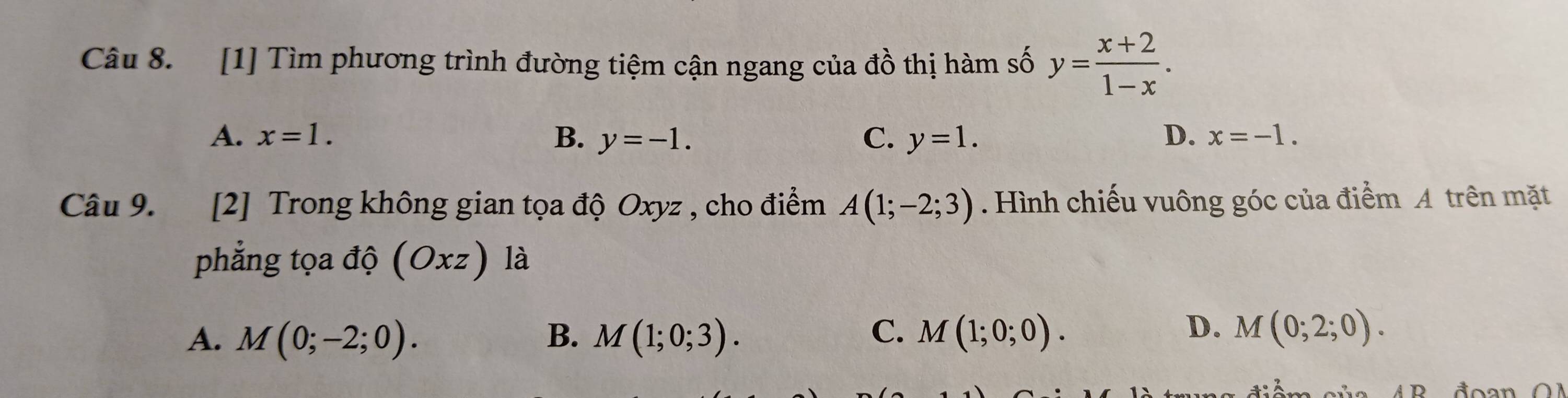 [1] Tìm phương trình đường tiệm cận ngang của đồ thị hàm số y= (x+2)/1-x .
A. x=1. B. y=-1. C. y=1. D. x=-1. 
Câu 9. [2] Trong không gian tọa độ Oxyz , cho điểm A(1;-2;3). Hình chiếu vuông góc của điểm A trên mặt
phẳng tọa độ (Oxz) là
D.
A. M(0;-2;0). B. M(1;0;3). C. M(1;0;0). M(0;2;0).