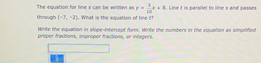 The equation for line s can be written as y= 3/10 x+8. Line t is parallel to line s and passes 
through (-7,-2). What is the equation of line t? 
Write the equation in slope-intercept form. Write the numbers in the equation as simplified 
proper fractions, improper fractions, or integers.
 □ /□  