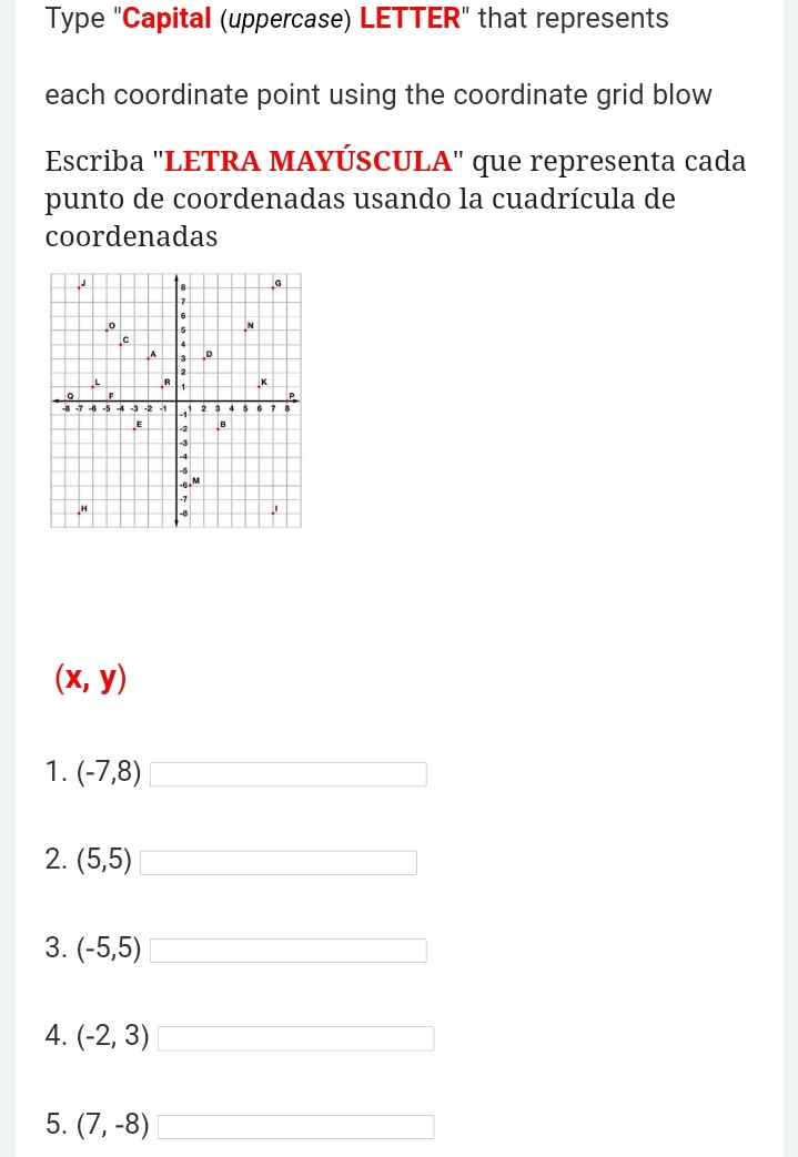 Type "Capital (uppercase) LETTER" that represents 
each coordinate point using the coordinate grid blow 
Escriba ''LETRA MAYÚSCULA'' que representa cada 
punto de coordenadas usando la cuadrícula de 
coordenadas
(x,y)
1. (-7,8) □ 
2. (5,5) □ 
3. (-5,5) □ 
4. (-2,3) □ 
5. (7,-8) □