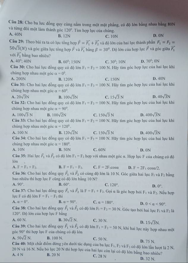 Cho ba lưc đồng quy cùng nằm trong một mặt phẳng, có độ lớn bằng nhau bằng 80N
và từng đôi một làm thành góc 120°. Tìm hợp lực của chúng.
A. 40N B. 12N C. 10N D. 0N
Câu 29: Theo bải ra ta có lực tổng hợp vector F=vector F_1+vector F_2 và độ lớn của hai lực thành phần F_1=F_2=
5 0sqrt(3)(N) và góc giữa lực tổng hợp vector F và vector F_1 bằng beta =30° '  Độ lớn của hợp lực vector F và góc giữa vector F_1
với vector F_2 bằng bao nhiêu?
A. 40^0:40N B. 60°; 150N C. 30°; 10N D. 70° 0N
Câu 30: Cho hai lực đồng quy có độ lớn F_1=F_2=100N Hãy tìm góc hợp lực của hai lực khi
chúng hợp nhau một góc alpha =0^0.
A. 200N B. 120N C. 150N D. 40N
Câu 31: Cho hai lực đồng quy có độ lớn F_1=F_2=100N. Hãy tìm góc hợp lực của hai lực khi
chúng hợp nhau một góc alpha =60°.
A. 20sqrt(3)N B. 100sqrt(3)N C. 15sqrt(3)N D. 40sqrt(3)N
Câu 32: Cho hai lực đồng quy có độ lớn F_1=F_2=100 N. Hãy tìm góc hợp lực của hai lực khi
chúng hợp nhau một góc alpha =90°.
A. 100sqrt(3)N B. 100sqrt(2)N C. 150sqrt(3)N D. 400sqrt(3)N
Câu 33: Cho hai lực đồng quy có độ lớn F_1=F_2=100N.. Hãy tim góc hợp lực của hai lực khi
chúng hợp nhau một góc alpha =120°.
A. 100 N B. 120sqrt(2)N C. 150sqrt(3)N D. 400sqrt(3)N
Câu 34: Cho hai lực đồng quy có độ lớn F_1=F_2=100N. Hãy tìm góc hợp lực của hai lực khi
chúng hợp nhau một góc alpha =180°.
A. 10N B. 50N C. 60N D. 0N
Câu 35: Hai lực vector F_1 và vector F_2 có độ lớn F_1=F_2k hợp với nhau một góc α. Hợp lực F của chúng có độ
lớn
A. F=F_1+F_2. B. F=F_1-F_2. C. F=2F icosα D. F=2F 1 cosα/2.
Câu 36: Cho hai lực đồng quy vector F_1 và vector F_2 có cùng độ lớn là 10 N. Góc giữa hai lực F_1 và F_2 bằng
bao nhiêu thì hợp lực F cũng có độ lớn bằng 10 N?
A. 90°. B. 60°. C. 120°.
D. 0°.
Câu 37: Cho hai lực đồng quy vector F_1 và vector F_2 là F=F_1+F_2.  Gọi α là góc hợp bởi F_1 và F_2. Nếu hợp
lực F có độ lớn F=F_1-F_2 thì
A. a=0°. B. alpha =90°. C. alpha =180°. D. 0 <90°.
Câu 38: Cho hai lực đồng quy vector F_1 và vector F_2 có độ lớn F_1=F_2=30N. Góc tạo bởi hai lực F_1 và F_2 là
120° , Độ lớn của hợp lực F bằng
A. 60 N. B. 30sqrt(2)N. C. 30 N.
D. 15sqrt(3)N.
Câu 39: Cho hai lực đồng quy vector F_1 và vector F_2 có d ộ lớn F_1=F_2=50N , khi hai lực này hợp nhau một
góc 90° thi hợp lực F của chủng cỏ độ lớn
A. 50sqrt(2)N. B. 100 N. C. 50 N. D. 75 N.
Câu 40: Một chất điểm đứng yên dưới tác dụng của ba lực F_1.F_2 và F_3 có độ lớn lần lượt là 2 N.
20 N và 16 N. Nếu bỏ lực 20 N thi hợp lực của hai lực còn lại có độ lớn bằng bao nhiêu?
A. 4 N B. 20 N C. 28 N D. 32 N.