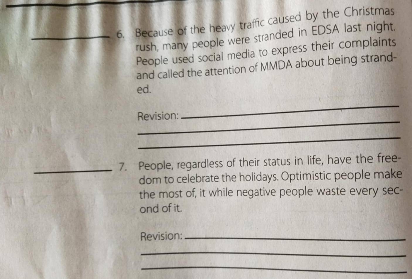 Because of the heavy traffic caused by the Christmas 
rush, many people were stranded in EDSA last night. 
People used social media to express their complaints 
and called the attention of MMDA about being strand- 
ed. 
_ 
Revision: 
_ 
_ 
_ 
7. People, regardless of their status in life, have the free- 
dom to celebrate the holidays. Optimistic people make 
the most of, it while negative people waste every sec- 
ond of it. 
Revision:_ 
_ 
_