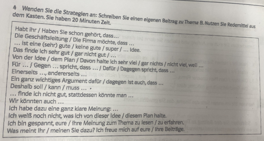 Wenden Sie die Strategien an: Schreiben Sie einen eigenen Beitrag zu Thema B. Nutzen Sie Redemittel aus 
dem Kasten. Sie haben 20 Minuten Zeit. 
Habt ihr / Haben Sie schon gehört, dass... 
Die Geschäftsleitung / Die Firma möchte, dass ... 
. . . ist eine (sehr) gute / keine gute / super / ... ldee. 
Das finde ich sehr gut / gar nicht gut / ... 
Von der Idee / dem Plan / Davon halte ich sehr viel / gar nichts / nicht viel,weil ... 
Für ... / Gegen ... spricht, dass ... / Dafür / Dagegen spricht, dass ... 
Einerseits .. ., andererseits ... 
Ein ganz wichtiges Argument dafür / dagegen ist auch, dass ... 
Deshalb soll / kann / muss ... ≌ 
... finde ich nicht gut, stattdessen könnte man ... 
Wir könnten auch ... 
Ich habe dazu eine ganz klare Meinung: ... 
Ich weiß noch nicht, was ich von dieser Idee / diesem Plan halte. 
Ich bin gespannt, eure / Ihre Meinung zum Thema zu lesen / zu erfahren. 
Was meint Ihr / meinen Sie dazu? Ich freue mich auf eure / Ihre Beiträge.