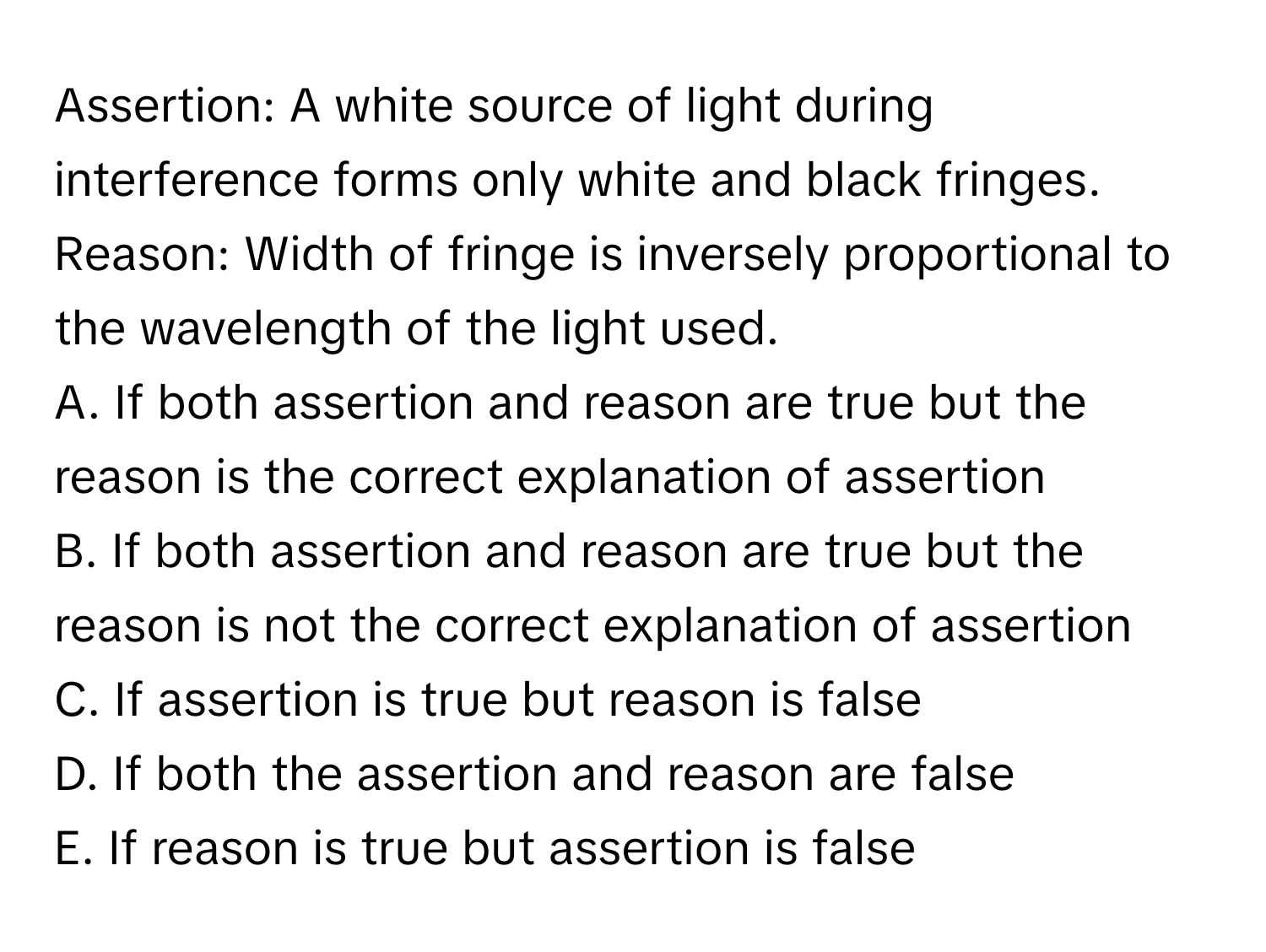 Assertion: A white source of light during interference forms only white and black fringes. 
Reason: Width of fringe is inversely proportional to the wavelength of the light used. 
A. If both assertion and reason are true but the reason is the correct explanation of assertion
B. If both assertion and reason are true but the reason is not the correct explanation of assertion
C. If assertion is true but reason is false
D. If both the assertion and reason are false
E. If reason is true but assertion is false