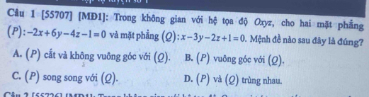 [55707] [MĐ1]: Trong không gian với hệ tọa độ Oxyz, cho hai mặt phẳng
(P): -2x+6y-4z-1=0 và mặt phẳng (Q): x-3y-2z+1=0. Mệnh đề nào sau đây là đúng?
A. (P) cắt và không vuông góc với (Q). B. (P) vuông góc với (Q).
C. (P) song song với (Ω). D. (P) và (Q) trùng nhau.