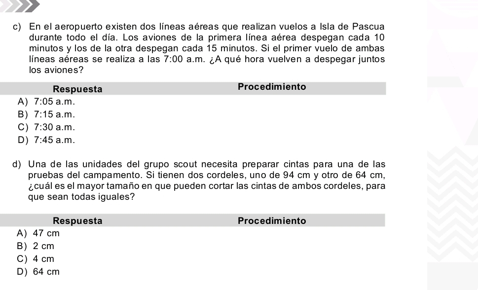 En el aeropuerto existen dos líneas aéreas que realizan vuelos a Isla de Pascua
durante todo el día. Los aviones de la primera línea aérea despegan cada 10
minutos y los de la otra despegan cada 15 minutos. Si el primer vuelo de ambas
líneas aéreas se realiza a las 7:00 a.m. ¿A qué hora vuelven a despegar juntos
los aviones?
d) Una de las unidades del grupo scout necesita preparar cintas para una de las
pruebas del campamento. Si tienen dos cordeles, uno de 94 cm y otro de 64 cm,
¿cuál es el mayor tamaño en que pueden cortar las cintas de ambos cordeles, para
que sean todas iguales?