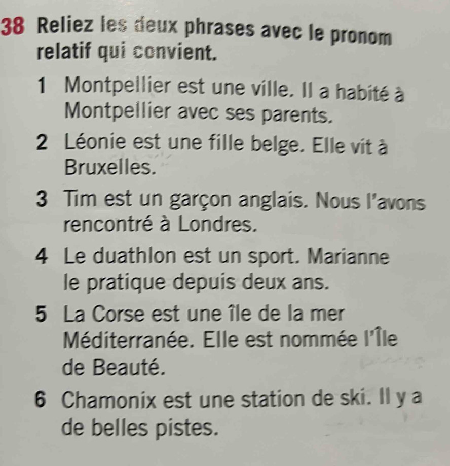 Reliez les deux phrases avec le pronom 
relatif qui convient. 
1 Montpellier est une ville. Il a habité à 
Montpellier avec ses parents. 
2 Léonie est une fille belge. Elle vit à 
Bruxelles. 
3 Tim est un garçon anglais. Nous l'avons 
rencontré à Londres. 
4 Le duathlon est un sport. Marianne 
le pratique depuis deux ans. 
5 La Corse est une île de la mer 
Méditerranée. Elle est nommée l'Île 
de Beauté. 
6 Chamonix est une station de ski. Il y a 
de belles pistes.