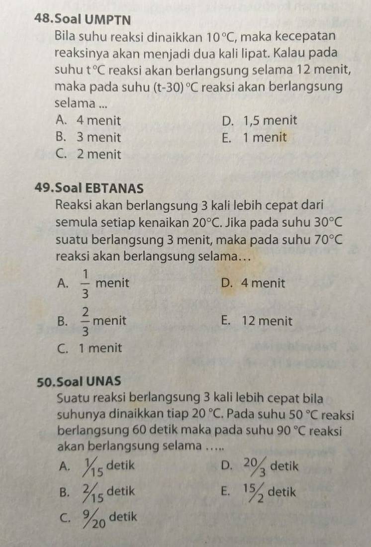 Soal UMPTN
Bila suhu reaksi dinaikkan 10°C, , maka kecepatan
reaksinya akan menjadi dua kali lipat. Kalau pada
suhu t°C reaksi akan berlangsung selama 12 menit,
maka pada suhu (t-30)^circ C reaksi akan berlangsung
selama ...
A. 4 menit D. 1, 5 menit
B. 3 menit E. 1 menit
C. 2 menit
49.Soal EBTANAS
Reaksi akan berlangsung 3 kali lebih cepat dari
semula setiap kenaikan 20°C. Jika pada suhu 30°C
suatu berlangsung 3 menit, maka pada suhu 70°C
reaksi akan berlangsung selama...
A.  1/3  menit D. 4 menit
B.  2/3  menit E. 12 menit
C. 1 menit
50.Soal UNAS
Suatu reaksi berlangsung 3 kali lebih cepat bila
suhunya dinaikkan tiap 20°C. Pada suhu 50°C reaksi
berlangsung 60 detik maka pada suhu 90°C reaksi
akan berlangsung selama .....
A. s detik D. 2% detik
B. 3s detik E. 1% detik
C. % detik