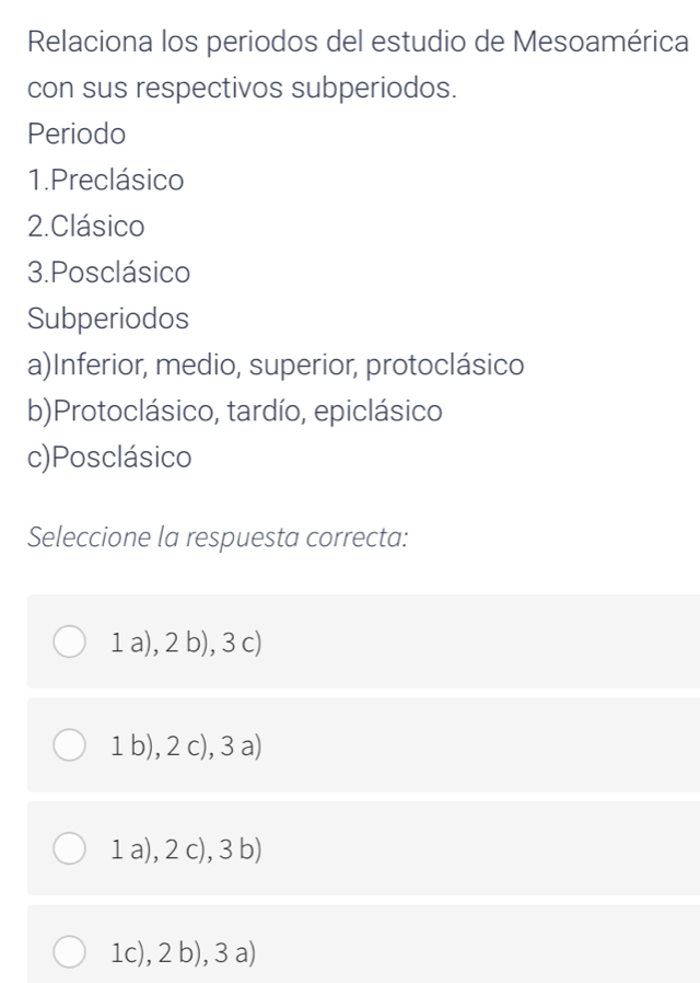 Relaciona los periodos del estudio de Mesoamérica
con sus respectivos subperiodos.
Periodo
1.Preclásico
2.Clásico
3.Posclásico
Subperiodos
a)Inferior, medio, superior, protoclásico
b)Protoclásico, tardío, epiclásico
c)Posclásico
Seleccione la respuesta correcta:
1 a), 2 b), 3 c)
1 b), 2 c), 3 a)
1 a), 2 c), 3 b)
1c), 2 b), 3 a)