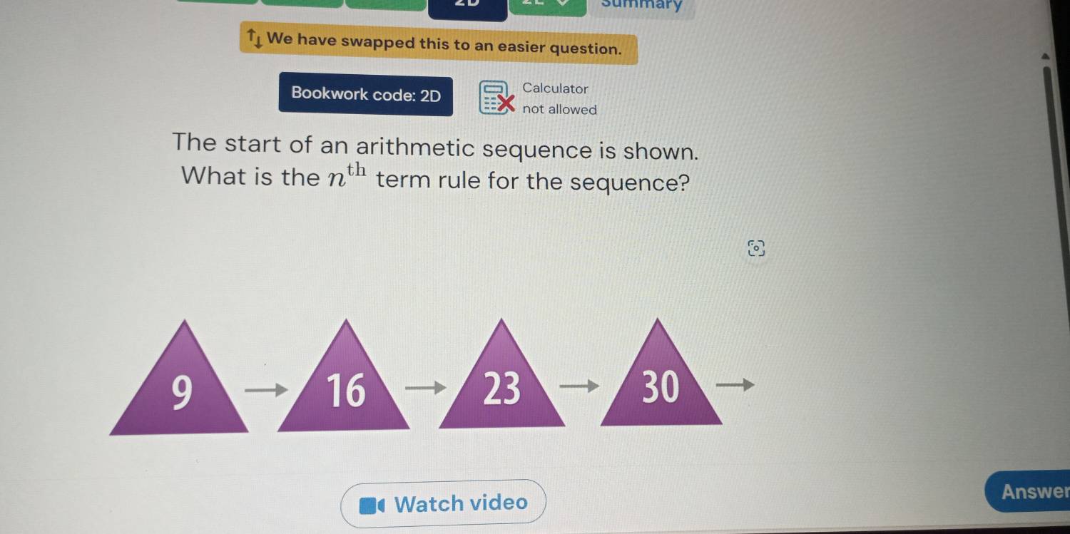 summary 
uparrow _downarrow  We have swapped this to an easier question. 
Bookwork code: 2D 
Calculator 
not allowed 
The start of an arithmetic sequence is shown. 
What is the n^(th) term rule for the sequence? 
Watch video 
Answer