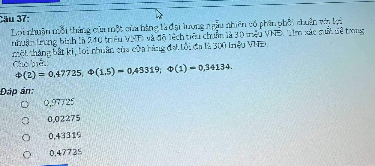 Lợi nhuận mỗi tháng của một cửa hàng là đại lượng ngẫu nhiên có phân phối chuẩn với lợi
nhuận trung bình là 240 triệu VNĐ và độ lệch tiêu chuẩn là 30 triệu VNĐ. Tìm xác suất để trong
một tháng bất kì, lợi nhuân của cửa hàng đạt tối đa là 300 triệu VNĐ.
Cho biết
varphi (2)=0,47725 varphi (1,5)=0,43319; varphi (1)=0,34134. 
Đáp án:
0,97725
0,02275
0,43319
0,47725