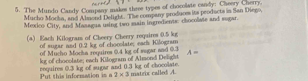 The Mundo Candy Company makes three types of chocolate candy: Cheery Cherry, 
Mucho Mocha, and Almond Delight. The company produces its products in San Diego, 
Mexico City, and Managua using two main ingredients: chocolate and sugar. 
(a) Each Kilogram of Cheery Cherry requires 0.5 kg
of sugar and 0.2 kg of chocolate; each Kilogram
of Mucho Mocha requires 0.4 kg of sugar and 0.3 A=
kg of chocolate; each Kilogram of Almond Delight 
requires 0.3 kg of sugar and 0.3 kg of chocolate. 
Put this information in a 2* 3 matrix called A.