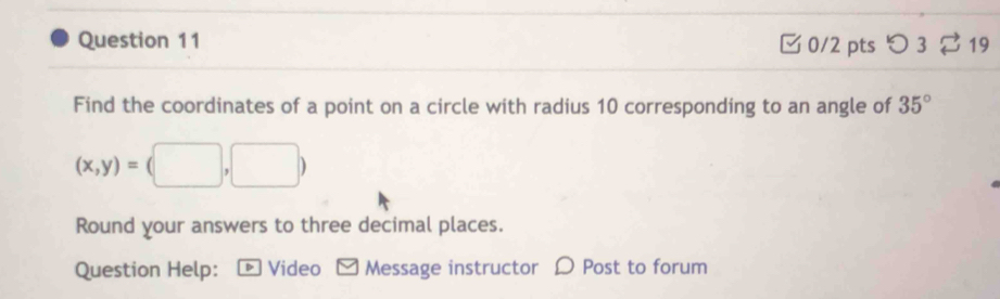 つ 3 $ 19 
M 
Find the coordinates of a point on a circle with radius 10 corresponding to an angle of 35°
(x,y)=(□ ,□ 
Round your answers to three decimal places. 
Question Help: - Video [ Message instructor Ω Post to forum