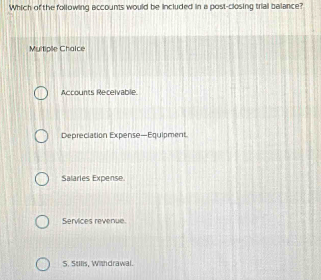 Which of the following accounts would be included in a post-closing trial balance?
Multiple Chaice
Accounts Recelvablie.
Depreciation Expense—Equipment.
Salarles Expense.
Services revenue.
S. Stills, Withdrawal.