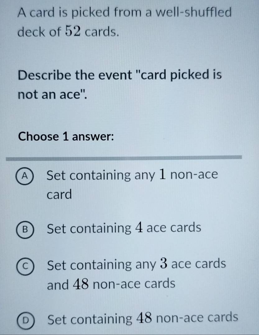 A card is picked from a well-shuffled
deck of 52 cards.
Describe the event "card picked is
not an ace".
Choose 1 answer:
A) Set containing any 1 non-ace
card
B) Set containing 4 ace cards
c) Set containing any 3 ace cards
and 48 non-ace cards
D Set containing 48 non-ace cards