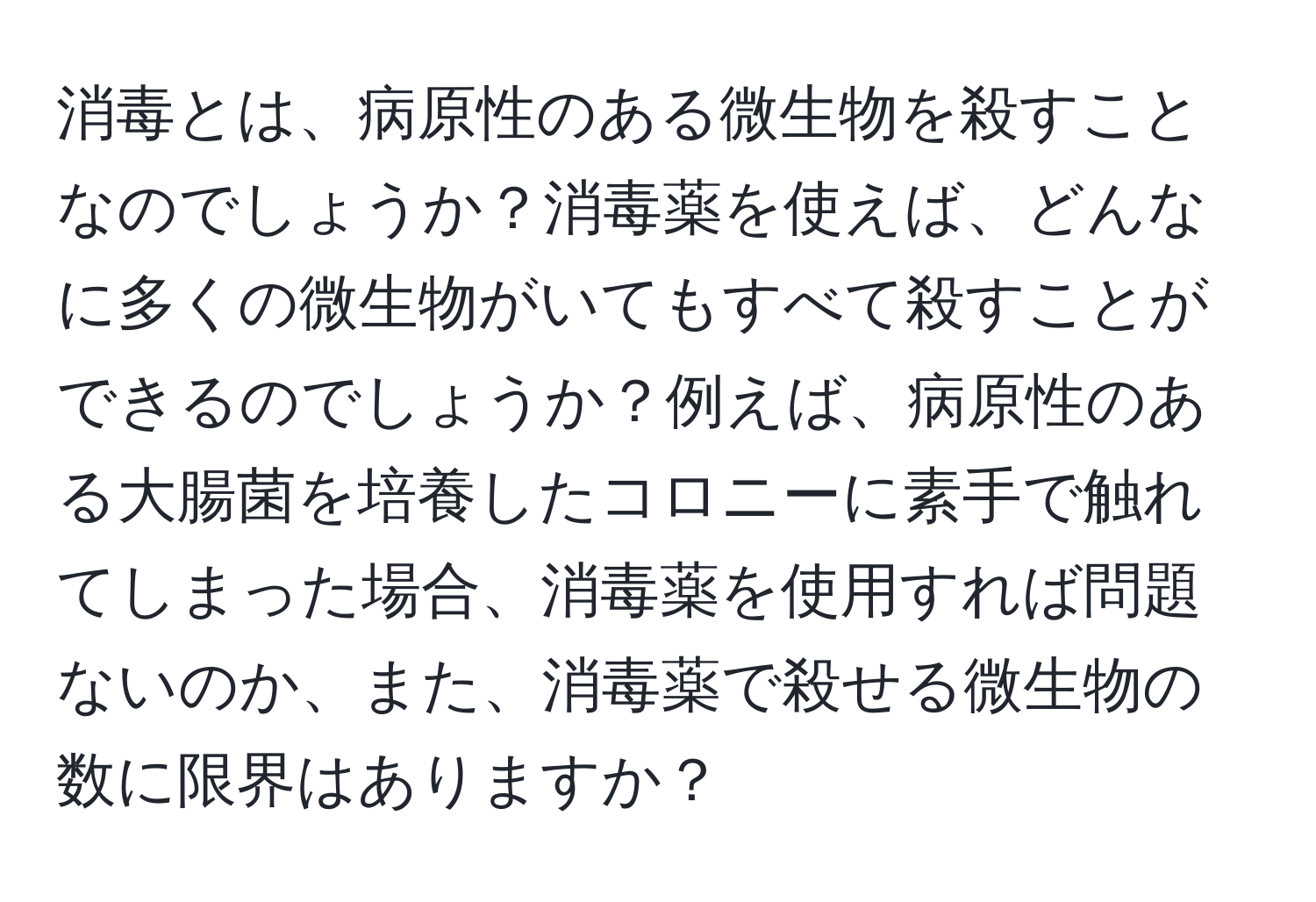 消毒とは、病原性のある微生物を殺すことなのでしょうか？消毒薬を使えば、どんなに多くの微生物がいてもすべて殺すことができるのでしょうか？例えば、病原性のある大腸菌を培養したコロニーに素手で触れてしまった場合、消毒薬を使用すれば問題ないのか、また、消毒薬で殺せる微生物の数に限界はありますか？