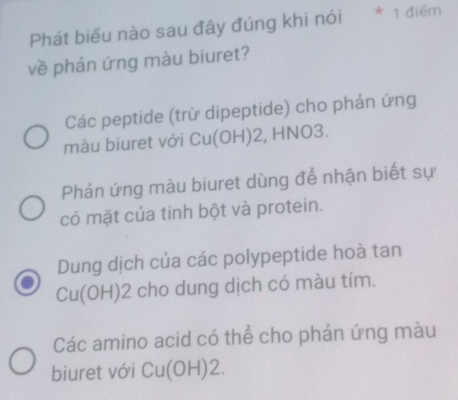 Phát biểu nào sau đây đúng khi nói * 1 điểm
về phản ứng màu biuret?
Các peptide (trừ dipeptide) cho phản ứng
màu biuret với Cu(OH) 2, HNO3.
Phản ứng màu biuret dùng để nhận biết sự
có mặt của tinh bột và protein.
Dung dịch của các polypeptide hoà tan
Cu(OH)2 2 cho dung dịch có màu tím.
Các amino acid có thể cho phản ứng màu
biuret với Cu(OH)2.