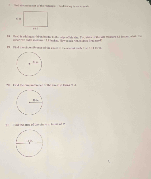 Find the perimeter of the rectangle. The drawing is not to scale. 
18. Brad is adding a ribbon border to the edge of his kite. Two sides of the kite measure 4.3 inches, while the 
other two sides measure 12.8 inches. How much ribbon does Brad need? 
19. Find the circumference of the circle to the nearest tenth. Use 3.14 for π. 
20. Find the circumference of the circle in terms of π. 
21. Find the area of the circle in terms of π.