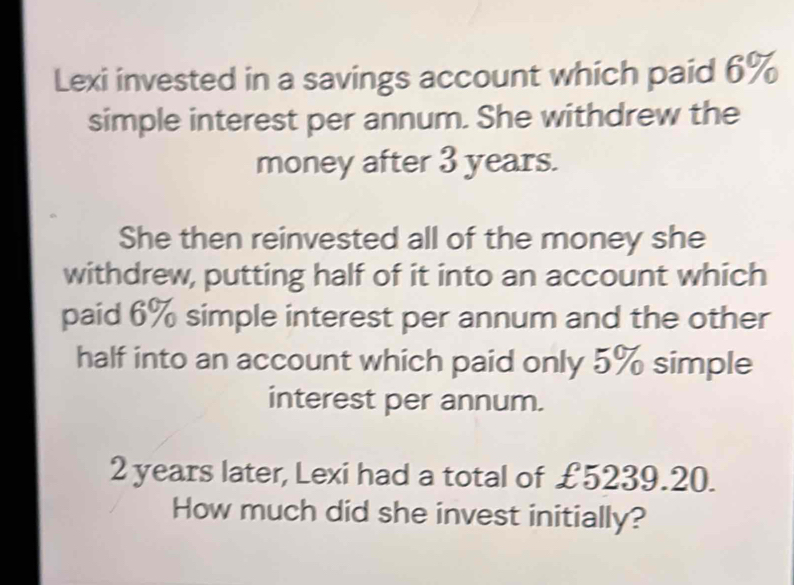 Lexi invested in a savings account which paid 6%
simple interest per annum. She withdrew the 
money after 3 years. 
She then reinvested all of the money she 
withdrew, putting half of it into an account which 
paid 6% simple interest per annum and the other 
half into an account which paid only 5% simple 
interest per annum.
2 years later, Lexi had a total of £5239.20. 
How much did she invest initially?