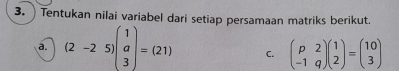 Tentukan nilai variabel dari setiap persamaan matriks berikut.
a. (2-25)beginpmatrix 1 a 3endpmatrix =(21) C. beginpmatrix p&2 -1&qendpmatrix beginpmatrix 1 2endpmatrix =beginpmatrix 10 3endpmatrix