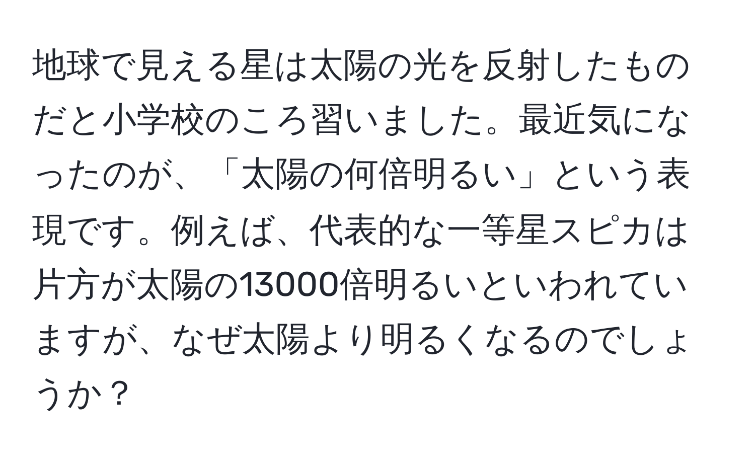 地球で見える星は太陽の光を反射したものだと小学校のころ習いました。最近気になったのが、「太陽の何倍明るい」という表現です。例えば、代表的な一等星スピカは片方が太陽の13000倍明るいといわれていますが、なぜ太陽より明るくなるのでしょうか？