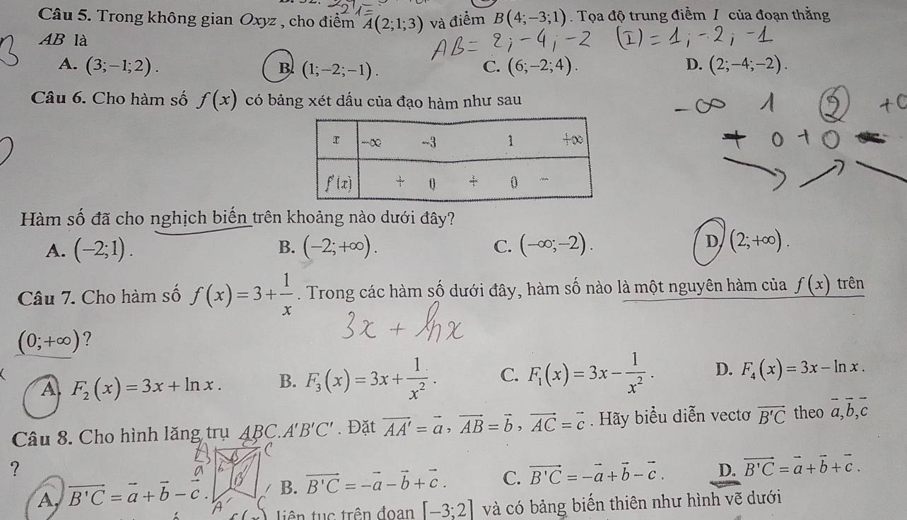 Trong không gian Oxyz , cho điểm overline A(2;1;3) và điểm B(4;-3;1). Tọa độ trung điểm / của đoạn thằng
AB là D. (2;-4;-2).
A. (3;-1;2). C. (6;-2;4).
B (1;-2;-1).
Câu 6. Cho hàm số f(x) có bảng xét dầu của đạo hàm như sau
Hàm số đã cho nghịch biến trên khoảng nào dưới đây?
B.
A. (-2;1). (-2;+∈fty ). C. (-∈fty ;-2).
D (2;+∈fty ).
Câu 7. Cho hàm số f(x)=3+ 1/x . Trong các hàm số dưới đây, hàm số nào là một nguyên hàm của f(x) trên
(0;+∈fty ) ?
A F_2(x)=3x+ln x. B. F_3(x)=3x+ 1/x^2 . C. F_1(x)=3x- 1/x^2 . D. F_4(x)=3x-ln x.
Câu 8. Cho hình lăng trụ ABC. A'B'C'. Đặt vector AA'=vector a,vector AB=vector b,vector AC=vector c Hãy biểu diễn vectơ vector B'C theo overline a,overline b,overline c
C
?
i B. vector B'C=-vector a-vector b+vector c. C. vector B'C=-vector a+vector b-vector c. D. vector B'C=vector a+vector b+vector c.
A, vector B'C=vector a+vector b-vector c. a và có bảng biến thiên như hình vẽ dưới
tiên tuục trên đoan [-3;2]