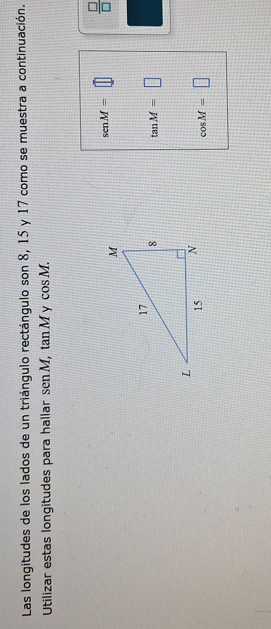 Las longitudes de los lados de un triángulo rectángulo son 8, 15 y 17 como se muestra a continuación. 
Utilizar estas longitudes para hallar sen M, tan M y cos M. 
 □ /□  
senM=□
tan M=□
cos M=□