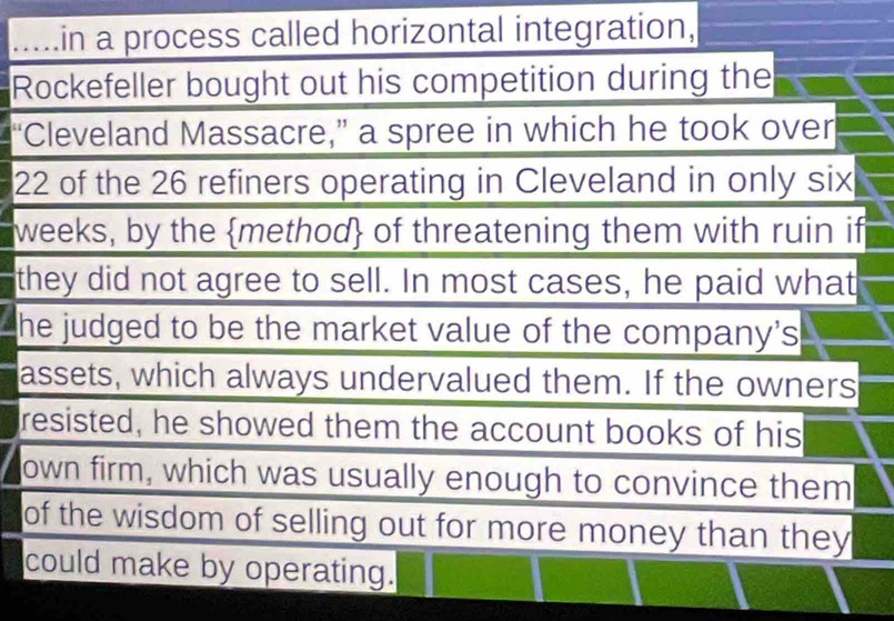 ..... in a process called horizontal integration, 
Rockefeller bought out his competition during the 
"Cleveland Massacre," a spree in which he took over
22 of the 26 refiners operating in Cleveland in only six
weeks, by the method of threatening them with ruin if 
they did not agree to sell. In most cases, he paid what 
he judged to be the market value of the company's 
assets, which always undervalued them. If the owners 
resisted, he showed them the account books of his 
own firm, which was usually enough to convince them 
of the wisdom of selling out for more money than they 
could make by operating.