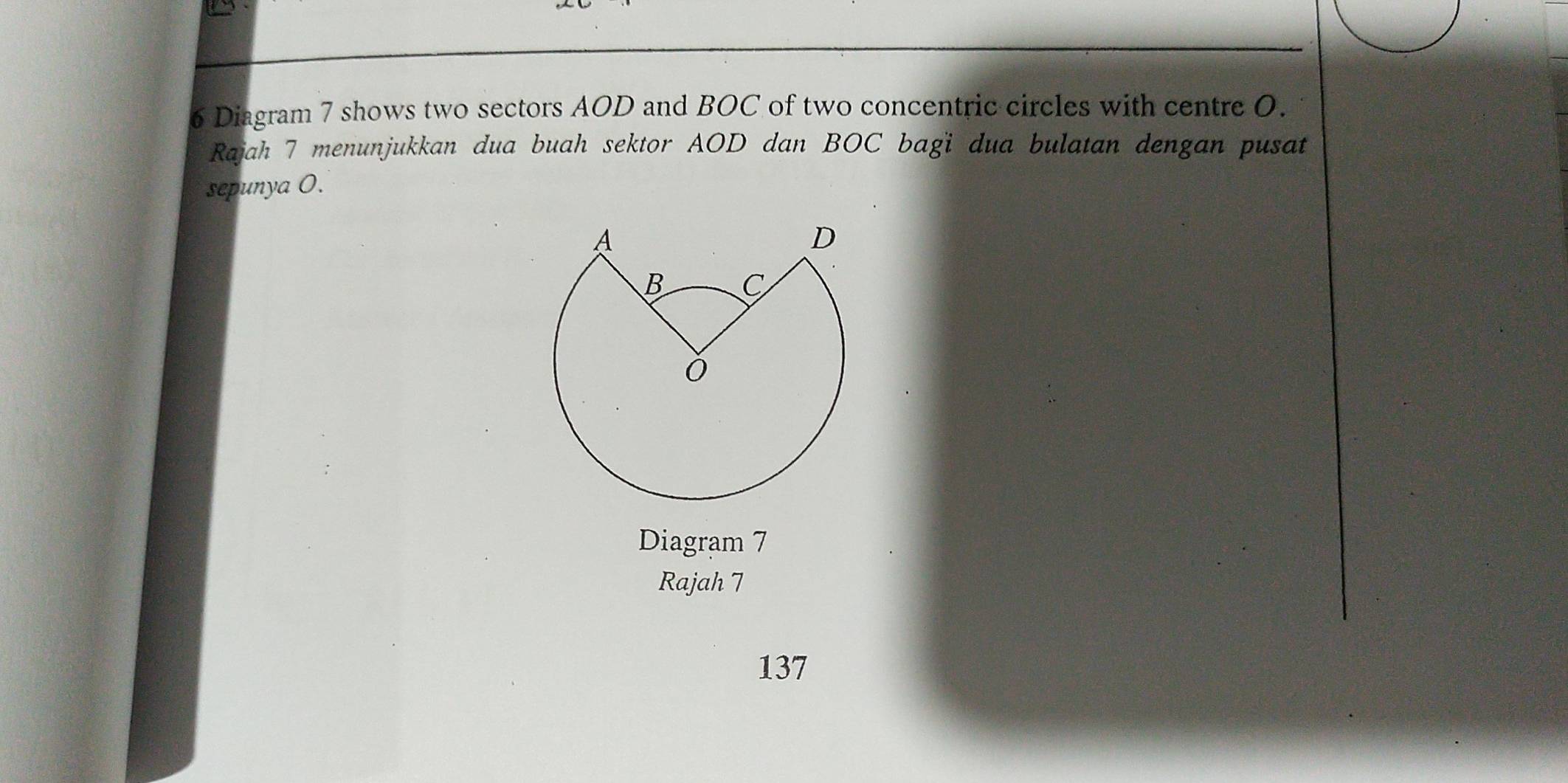 Diagram 7 shows two sectors AOD and BOC of two concentric circles with centre O. 
Rajah 7 menunjukkan dua buah sektor AOD dan BOC bagi dua bulatan dengan pusat 
sepunya 0. 
Diagram 7 
Rajah 7 
137