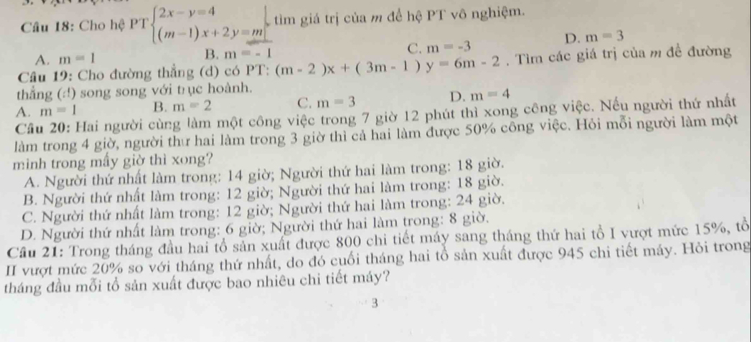 Cho hệ PTbeginarrayl 2x-y=4 (m-1)x+2y=mendarray. tìm giá trị của m để hệ PT vô nghiệm.
D. m=3
A. m=1 B. m=-1 C. m=-3
Câu 19: Cho đường thẳng (d) có PT: (m-2)x+(3m-1)y=6m-2. Tìm các giá trị của m đề đường
thẳng (:!) song song với trục hoành.
A. m=1 B. m=2 C. m=3
D. m=4
Câu 20: Hai người cùng làm một công việc trong 7 giờ 12 phút thì xong công việc. Nếu người thứ nhất
làm trong 4 giờ, người thư hai làm trong 3 giờ thì cả hai làm được 50% công việc. Hỏi mỗi người làm một
minh trong mấy giờ thì xong?
A. Người thứ nhật làm trong: 14 giờ; Người thứ hai làm trong: 18 giờ.
B. Người thứ nhất làm trong: 12 giờ; Người thứ hai làm trong: 18 giờ.
C. Người thứ nhất làm trong: 12 giờ; Người thứ hai làm trong: 24 giờ.
D. Người thứ nhất làm trong: 6 giờ; Người thứ hai làm trong: 8 giờ.
Cầu 21: Trong tháng đầu hai tổ sản xuất được 800 chi tiết máy sang tháng thứ hai tổ I vượt mức 15%, tổ
II vượt mức 20% so với tháng thứ nhất, do đó cuối tháng hai tổ sản xuất được 945 chi tiết máy. Hỏi trong
tháng đầu mỗi tổ sản xuất được bao nhiêu chi tiết máy?
3