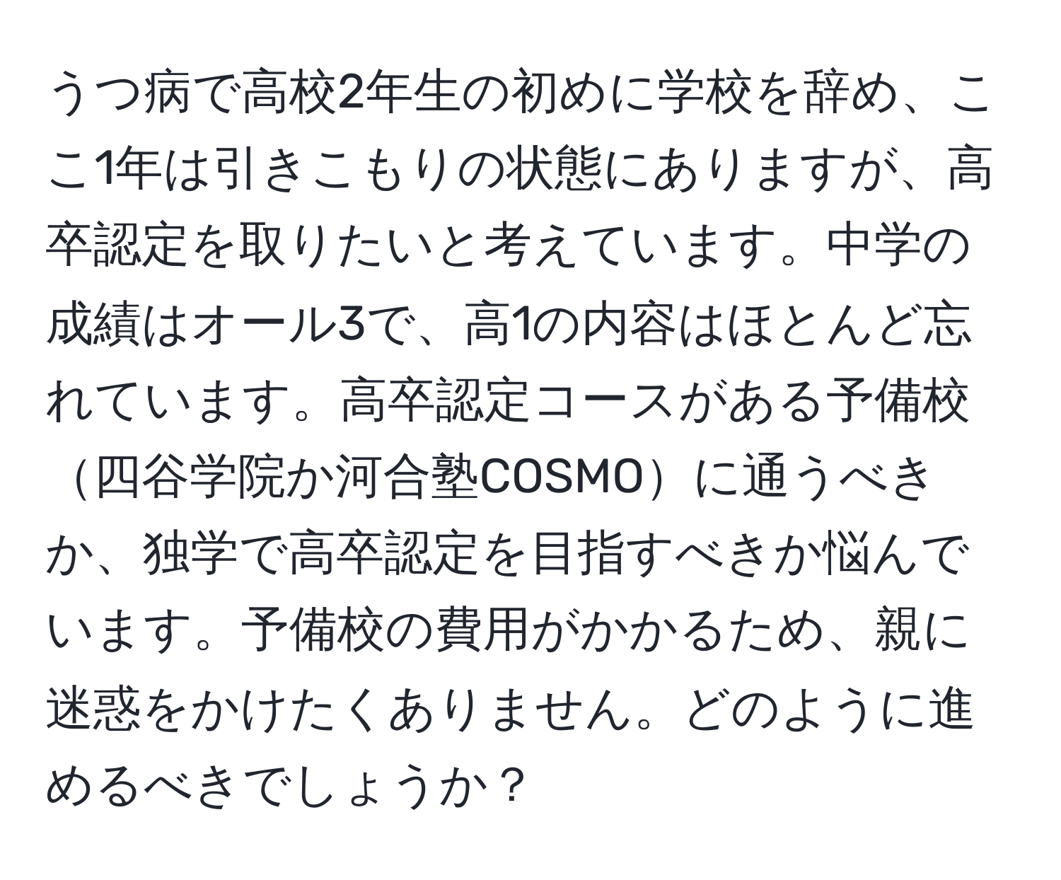 うつ病で高校2年生の初めに学校を辞め、ここ1年は引きこもりの状態にありますが、高卒認定を取りたいと考えています。中学の成績はオール3で、高1の内容はほとんど忘れています。高卒認定コースがある予備校四谷学院か河合塾COSMOに通うべきか、独学で高卒認定を目指すべきか悩んでいます。予備校の費用がかかるため、親に迷惑をかけたくありません。どのように進めるべきでしょうか？