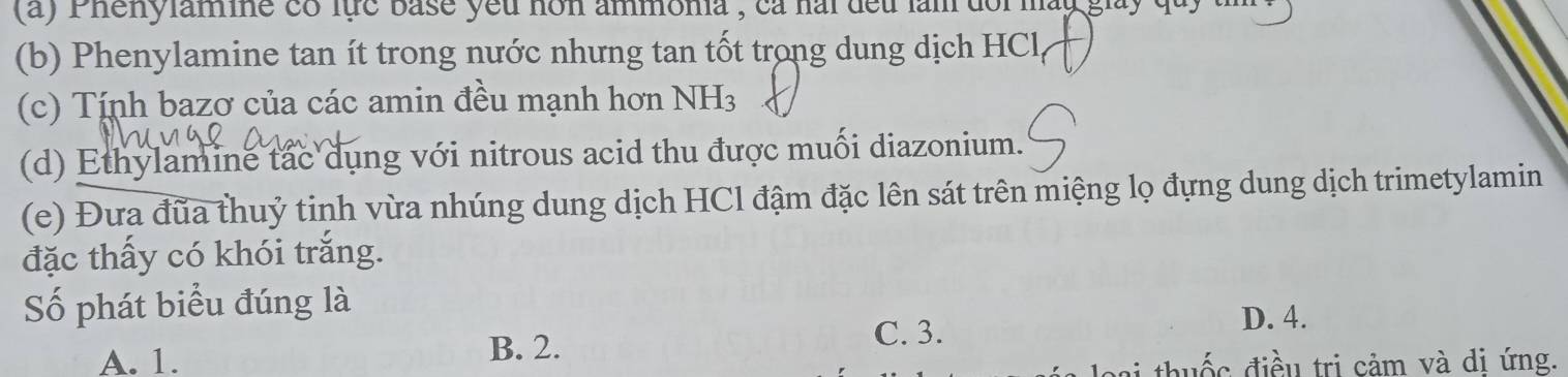 a ) P henylamie có lực base yêu non ammonia , ca hai dếu làm doi mày giay q u 
(b) Phenylamine tan ít trong nước nhưng tan tốt trong dung dịch HCl
(c) Tính bazơ của các amin đều mạnh hơn NH_3
(d) Ethylamine tắc dụng với nitrous acid thu được muối diazonium.
(e) Đưa đũa thuỷ tinh vừa nhúng dung dịch HCl đậm đặc lên sát trên miệng lọ đựng dung dịch trimetylamin
đặc thấy có khói trắng.
Số phát biểu đúng là
B. 2.
C. 3.
D. 4.
A. 1. thuốc điều trị cảm và di ứng.