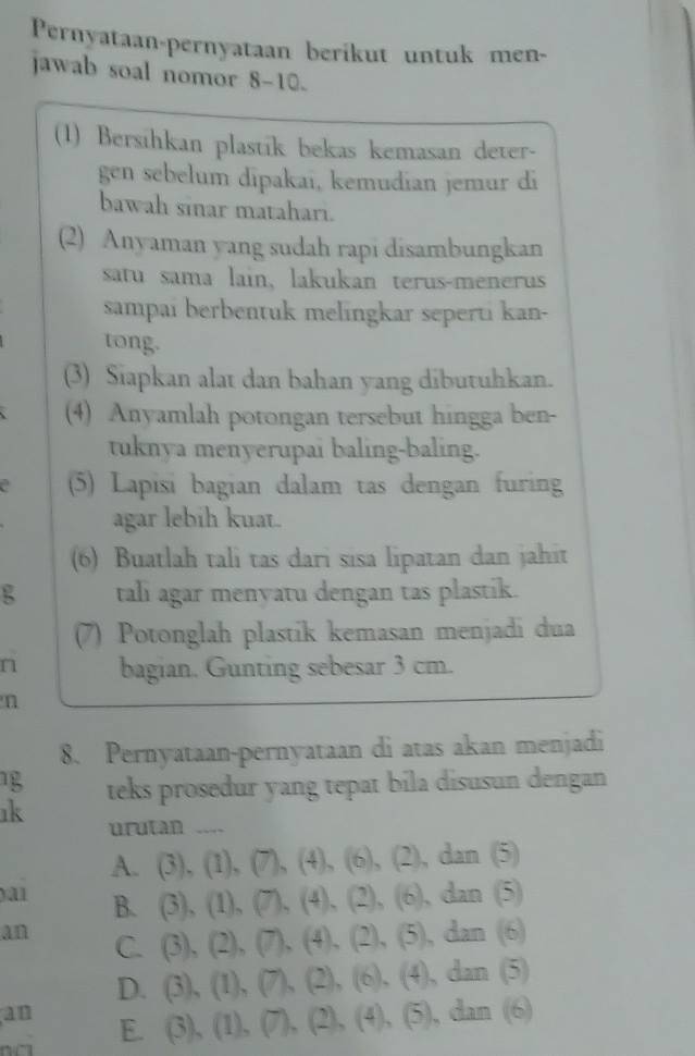 Pernyataan-pernyataan berikut untuk men-
jawab soal nomor 8-10.
(1) Bersihkan plastík bekas kemasan deter-
gen sebelum dipakai, kemudian jemur di
bawah sinar matahari.
(2) Anyaman yang sudah rapi disambungkan
satu sama lain, lakukan terus-menerus
sampai berbentuk melingkar seperti kan-
tong.
(3) Siapkan alat dan bahan yang dibutuhkan.
(4) Anyamlah potongan tersebut hingga ben-
tuknya menyerupai baling-baling.
(5) Lapisi bagian dalam tas dengan furing
agar lebih kuat.
(6) Buatlah tali tas dari sisa lipatan dan jahit
g tali agar menyatu dengan tas plastik.
(7) Potonglah plastik kemasan menjadi dua
n bagian. Gunting sebesar 3 cm.
n
8. Pernyataan-pernyataan di atas akan menjadi
1 teks prosedur yang tepat bila disusun dengan
ık urutan _
A. (3),(1),(7), (4), (6), (2),dan(5)
)a1 B. (3),(1),(7),(4),(2),(6),dan(5)
an C. (3),(2),(7), (4),(2),(5),dan(6)
D. (3),(1),(7),(2), (6),(4),dan(5)
an

E (3),(1), (7), (2), (4), (5), dan(6)