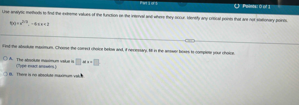 Use analytic methods to find the extreme values of the function on the interval and where they occur. Identify any critical points that are not stationary points.
f(x)=x^(2/3), -6≤ x<2</tex> 
Find the absolute maximum. Choose the correct choice below and, if necessary, fill in the answer boxes to complete your choice.
A. The absolute maximum value is □ : at x=□. 
(Type exact answers.)
B. There is no absolute maximum value.