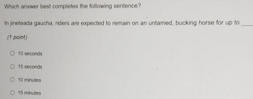 Which answer best completes the following sentence?
In jineteada gaucha, riders are expected to remain on an untamed, bucking horse for up to_
(1 point)
10 seconds
15 seconds
10 minutes
15 minutes