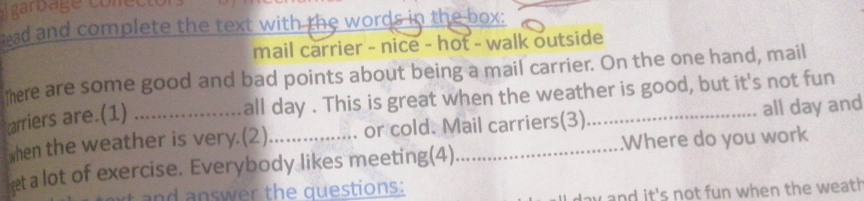 Agarbage conecto 
head and complete the text with the words in the box: 
mail carrier - nice - hot - walk outside 
There are some good and bad points about being a mail carrier. On the one hand, mail 
carriers are.(1)_ 
all day. This is great when the weather is good, but it's not fun 
when the weather is very.(2) _or cold. Mail carriers(3)_ all day and 
.Where do you work 
et a lot of exercise. Everybody likes meeting(4) 
and answer the questions: 
w and it's not fun when the weath